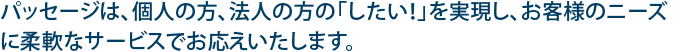 パッセージは、個人の方、法人の方の「したい！」を実現し、お客様のニーズに柔軟なサービスでお応えいたします。